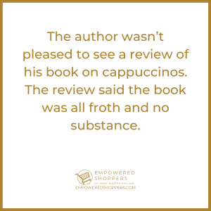 The author wasn't please to see a review of his book on cappuccinos. It said the book was all froth and no substance. 